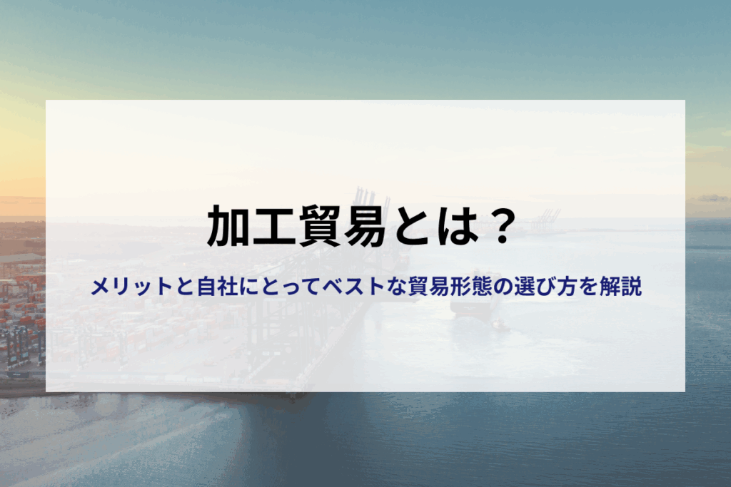 加工貿易ってなに？メリットは？自社にとってベストな貿易形態の選び方
