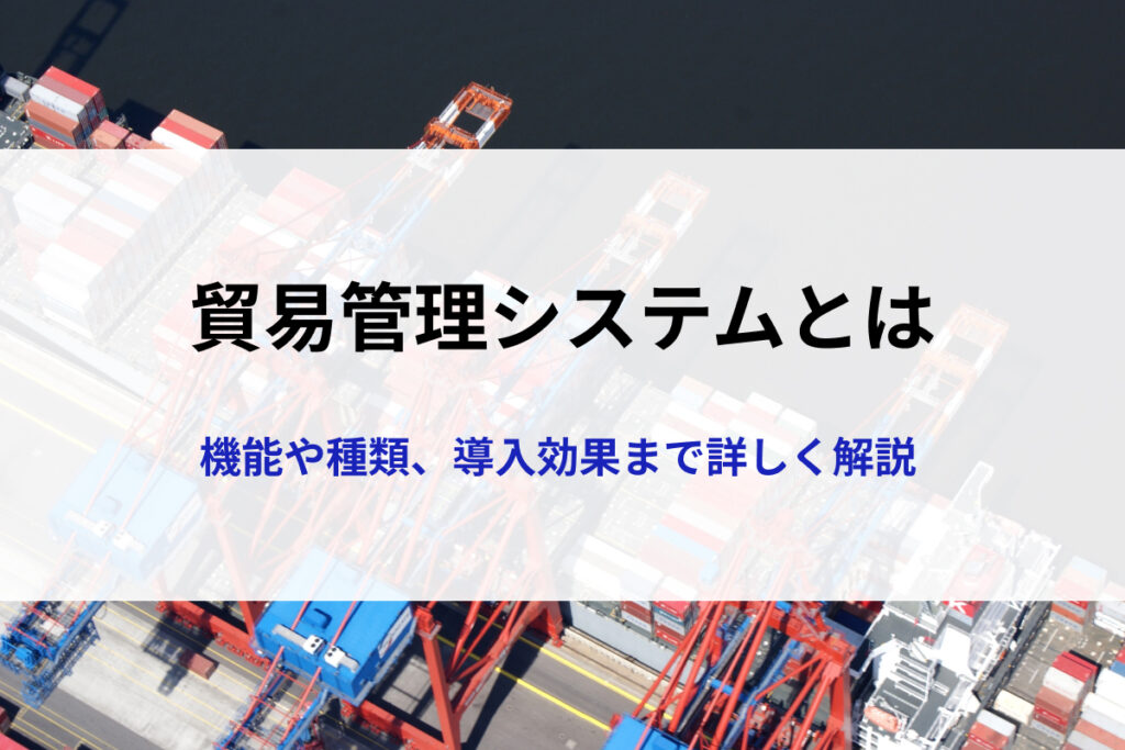 貿易管理システムとは？機能や種類、導入メリットと選定ポイントまで詳しく解説
