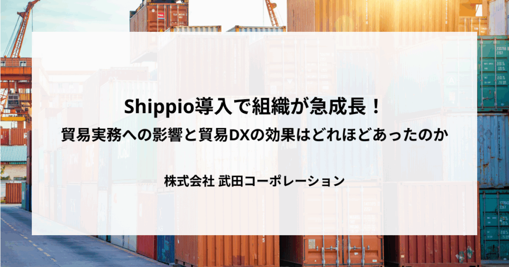 Shippio導入で組織が急成長！貿易実務への影響と貿易DXの効果はどれほどあったのか